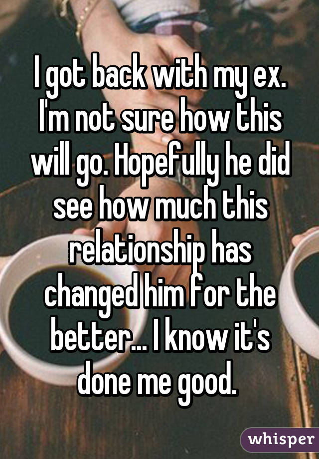 I got back with my ex. I'm not sure how this will go. Hopefully he did see how much this relationship has changed him for the better... I know it's done me good. 