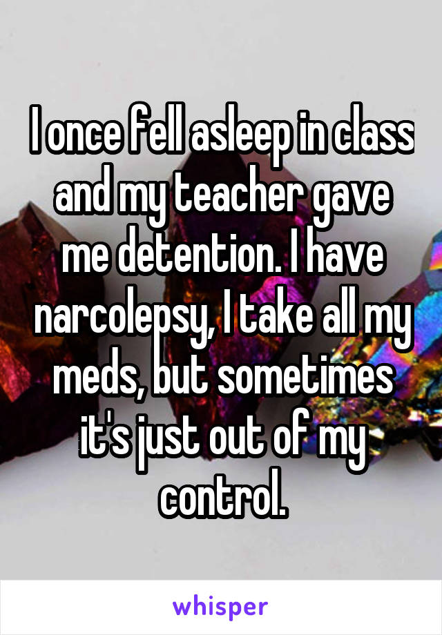I once fell asleep in class and my teacher gave me detention. I have narcolepsy, I take all my meds, but sometimes it's just out of my control.