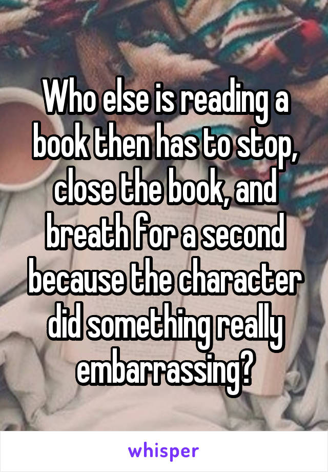 Who else is reading a book then has to stop, close the book, and breath for a second because the character did something really embarrassing?