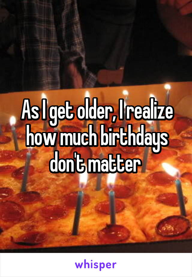 As I get older, I realize how much birthdays don't matter 
