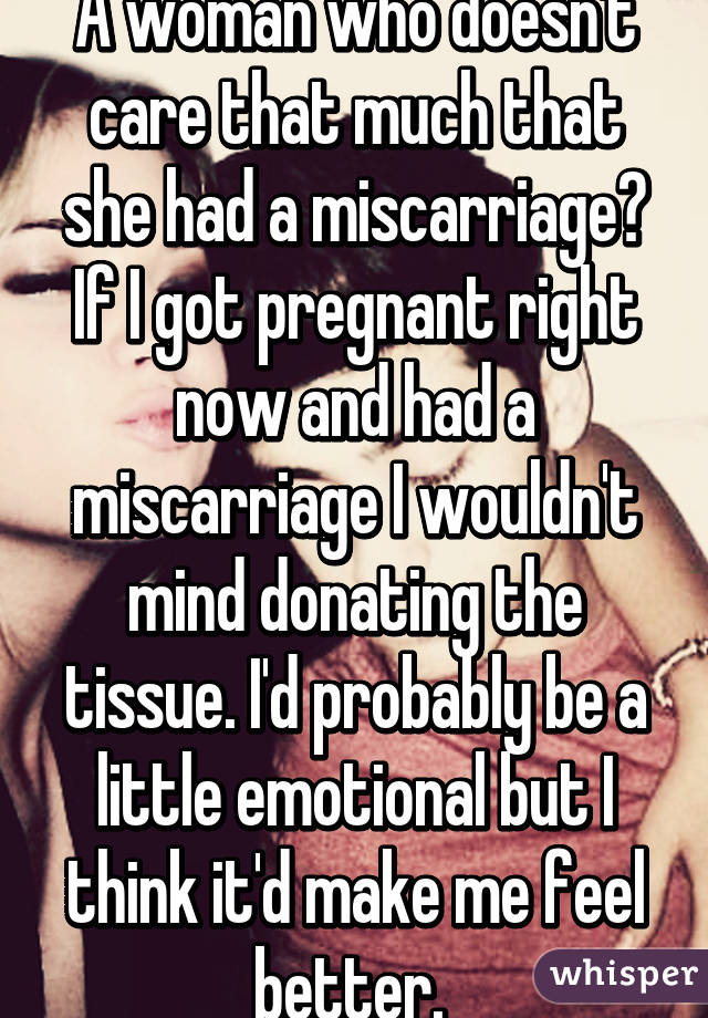 A woman who doesn't care that much that she had a miscarriage? If I got pregnant right now and had a miscarriage I wouldn't mind donating the tissue. I'd probably be a little emotional but I think it'd make me feel better. 