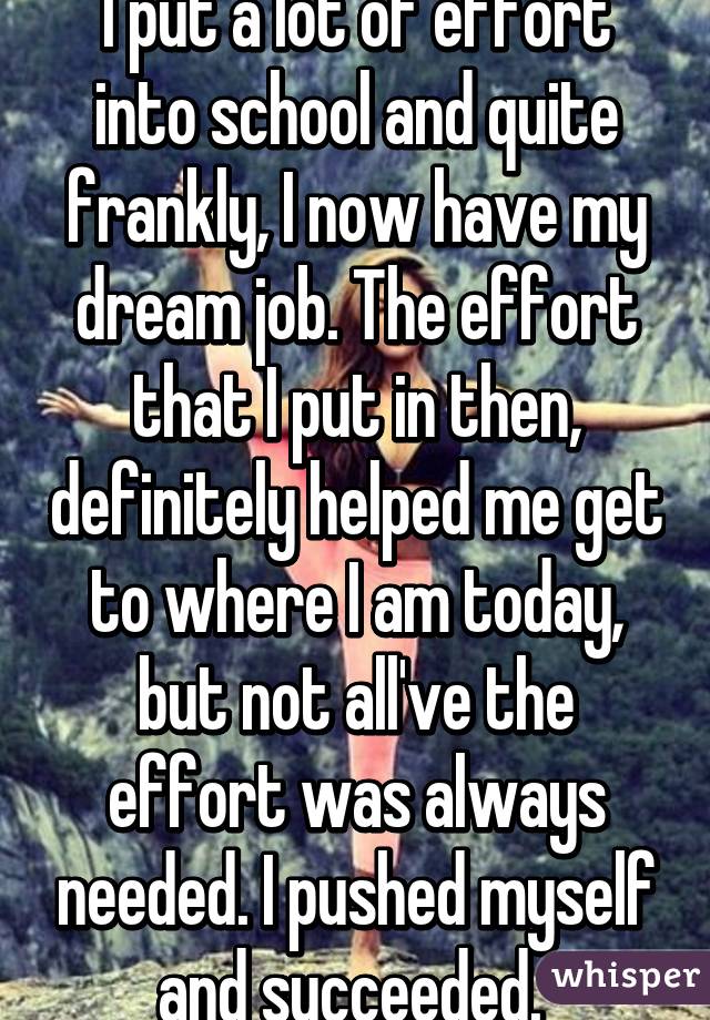 I put a lot of effort into school and quite frankly, I now have my dream job. The effort that I put in then, definitely helped me get to where I am today, but not all've the effort was always needed. I pushed myself and succeeded. 