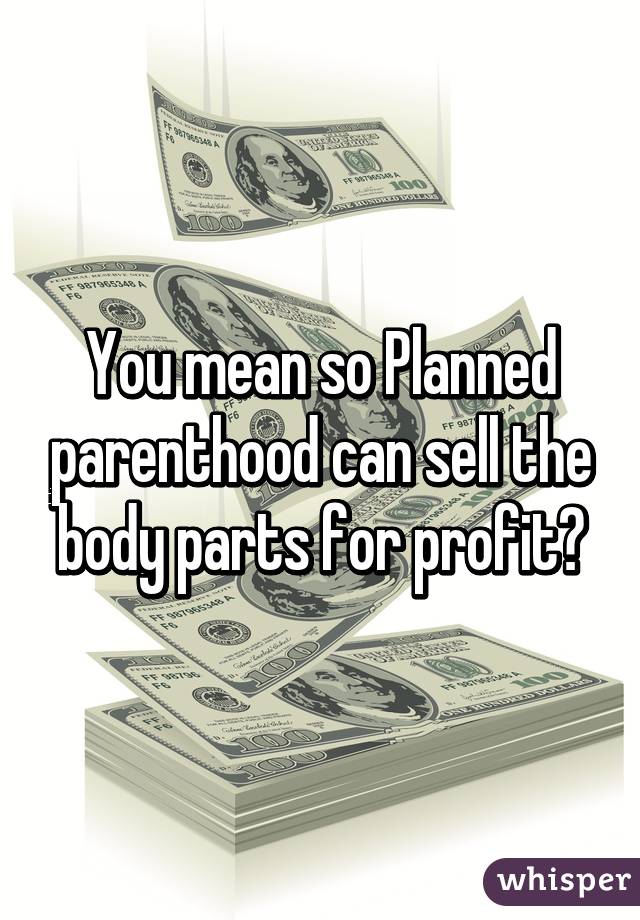 You mean so Planned parenthood can sell the body parts for profit?