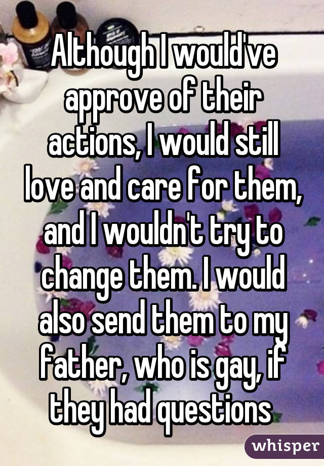 Although I would've approve of their actions, I would still love and care for them, and I wouldn't try to change them. I would also send them to my father, who is gay, if they had questions 