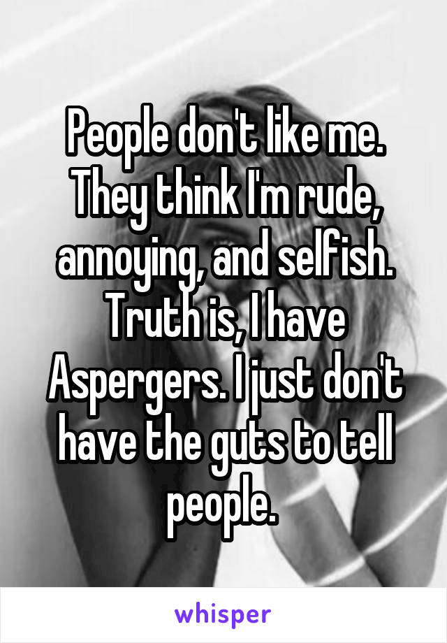 People don't like me. They think I'm rude, annoying, and selfish. Truth is, I have Aspergers. I just don't have the guts to tell people. 