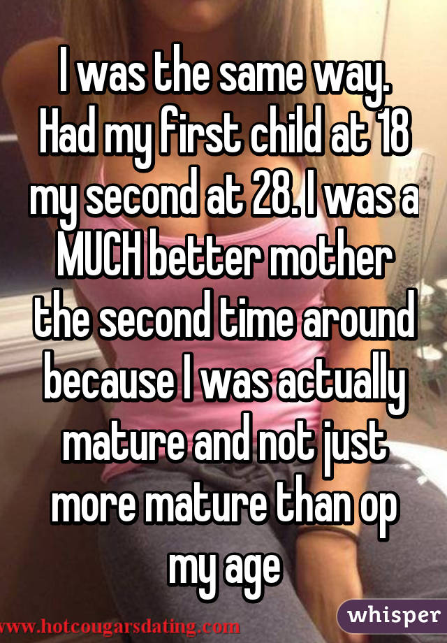 I was the same way. Had my first child at 18 my second at 28. I was a MUCH better mother the second time around because I was actually mature and not just more mature than op my age