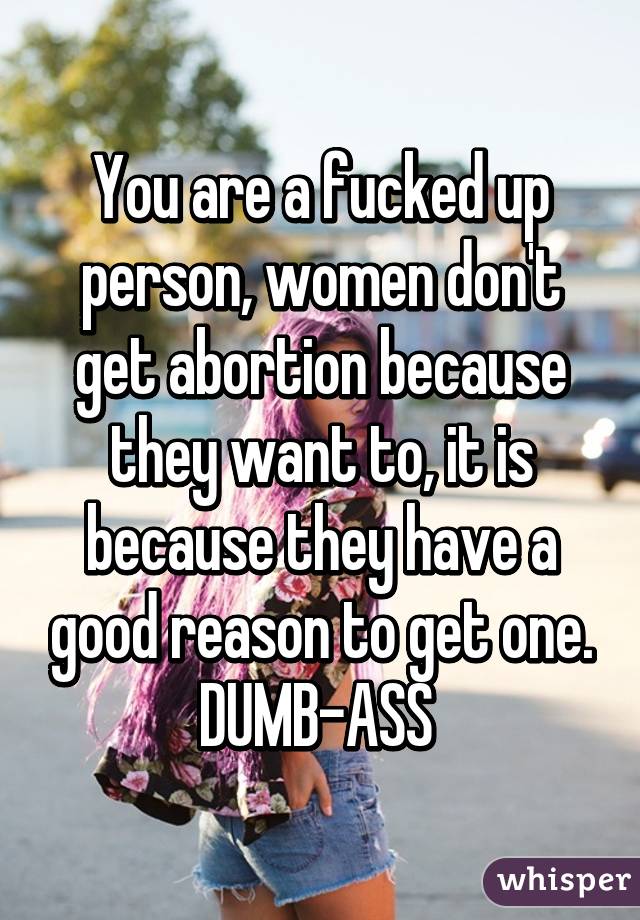 You are a fucked up person, women don't get abortion because they want to, it is because they have a good reason to get one. DUMB-ASS 