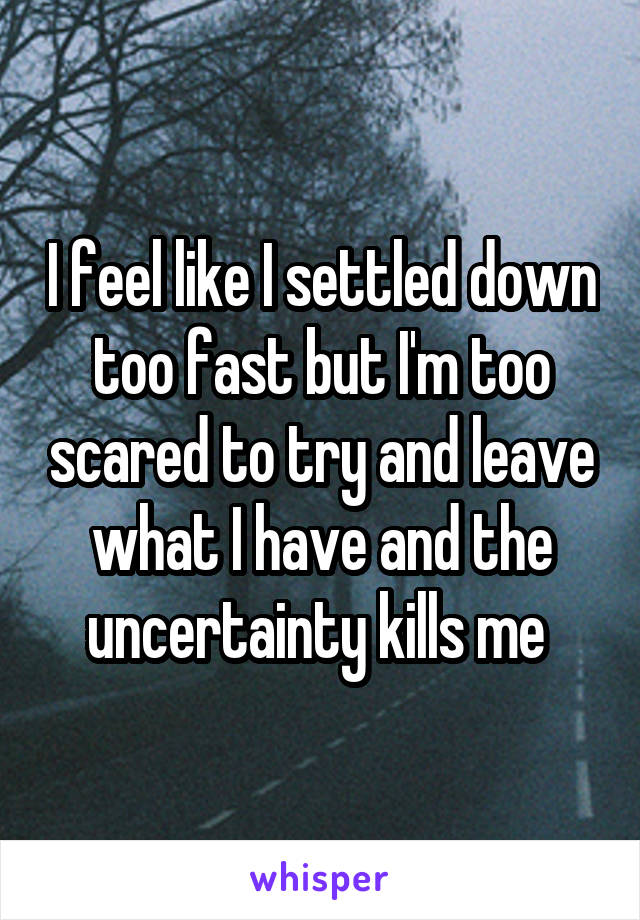 I feel like I settled down too fast but I'm too scared to try and leave what I have and the uncertainty kills me 