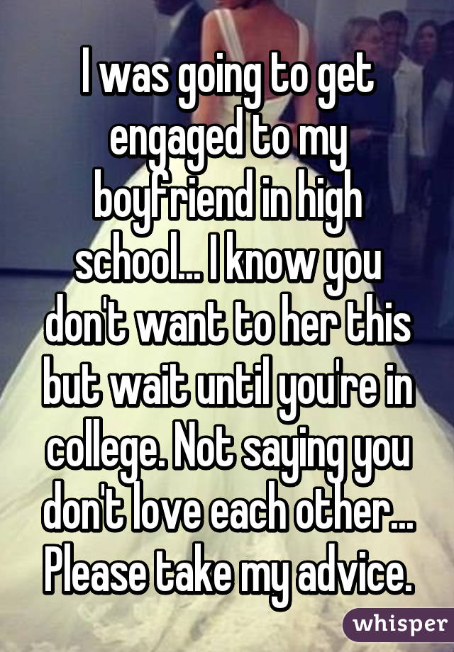 I was going to get engaged to my boyfriend in high school... I know you don't want to her this but wait until you're in college. Not saying you don't love each other... Please take my advice.