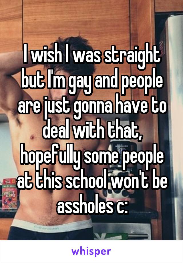 I wish I was straight but I'm gay and people are just gonna have to deal with that, hopefully some people at this school won't be assholes c: