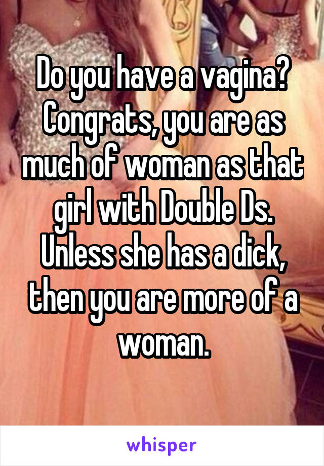 Do you have a vagina?
Congrats, you are as much of woman as that girl with Double Ds. Unless she has a dick, then you are more of a woman.
