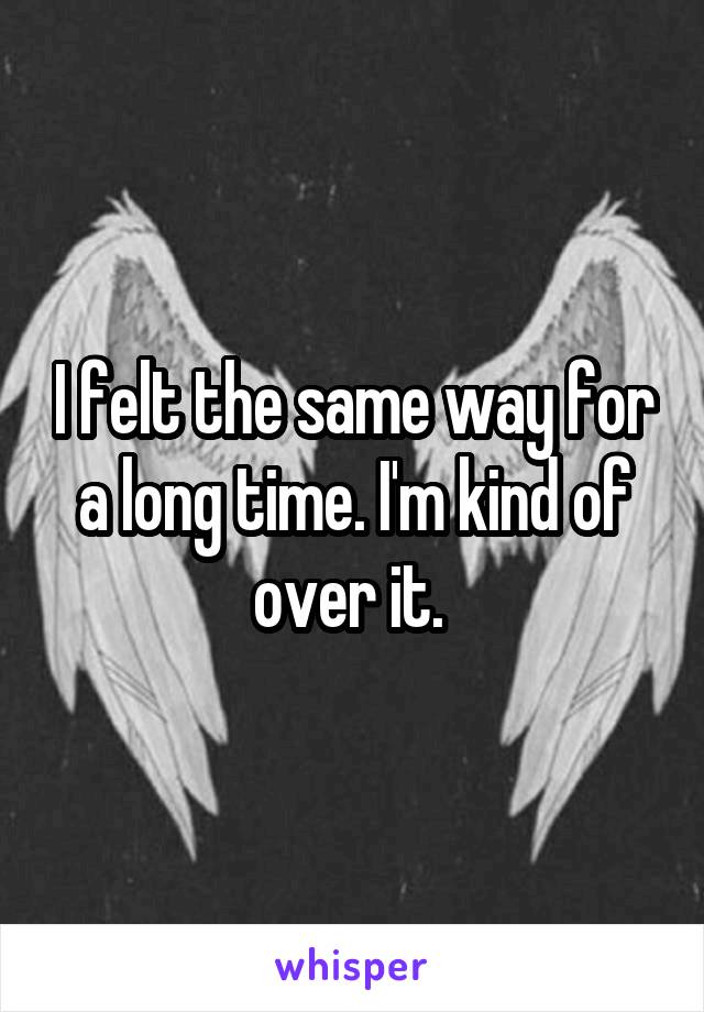 I felt the same way for a long time. I'm kind of over it. 