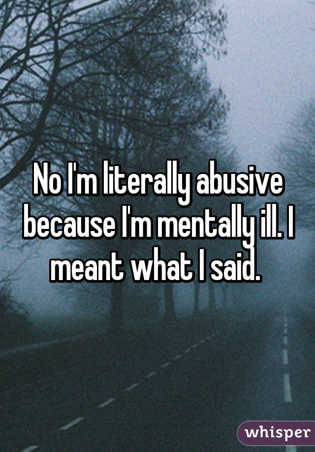No I'm literally abusive because I'm mentally ill. I meant what I said. 