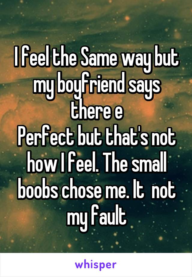 I feel the Same way but my boyfriend says there e
Perfect but that's not how I feel. The small boobs chose me. It  not my fault