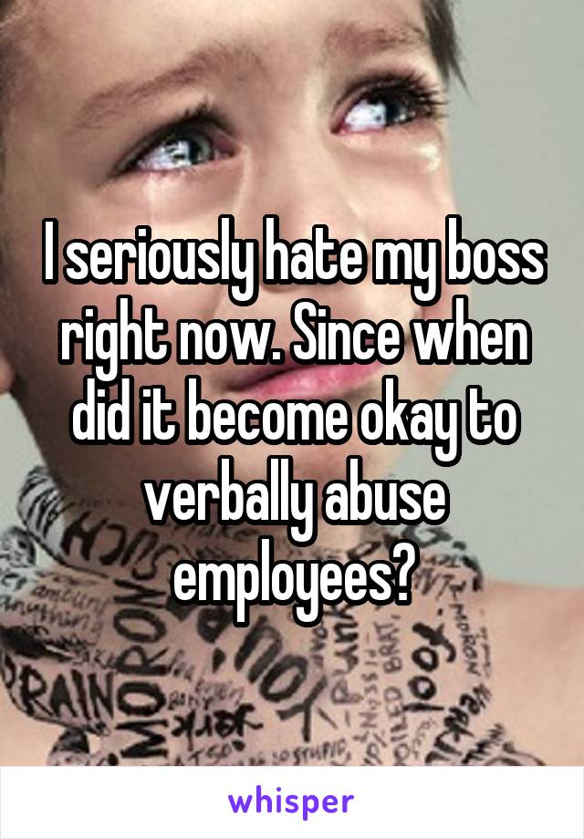 I seriously hate my boss right now. Since when did it become okay to verbally abuse employees?