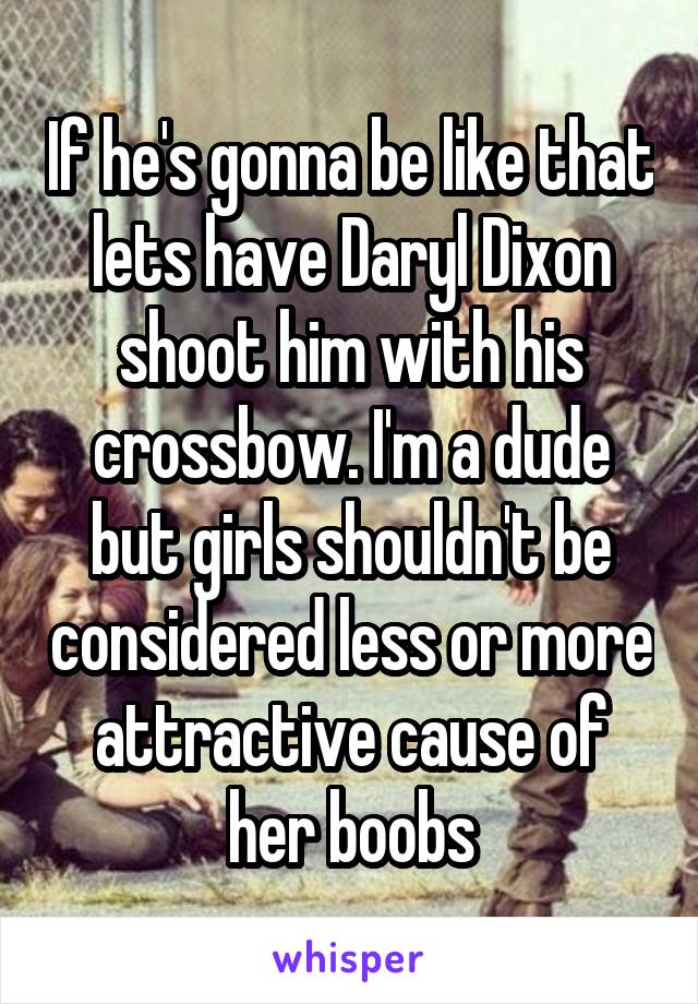 If he's gonna be like that lets have Daryl Dixon shoot him with his crossbow. I'm a dude but girls shouldn't be considered less or more attractive cause of her boobs