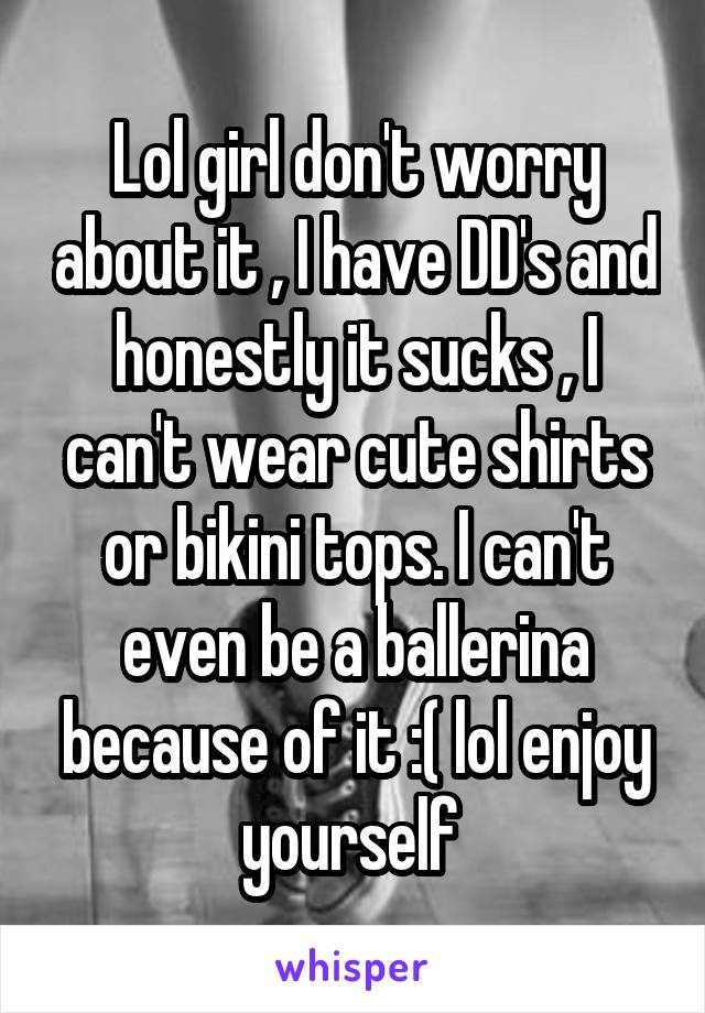 Lol girl don't worry about it , I have DD's and honestly it sucks , I can't wear cute shirts or bikini tops. I can't even be a ballerina because of it :( lol enjoy yourself 