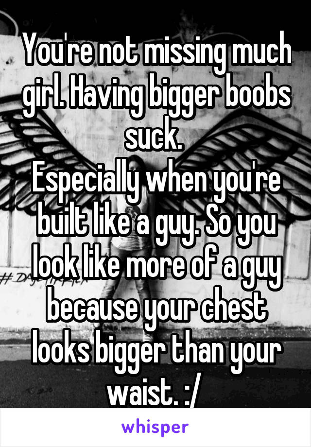 You're not missing much girl. Having bigger boobs suck. 
Especially when you're built like a guy. So you look like more of a guy because your chest looks bigger than your waist. :/ 