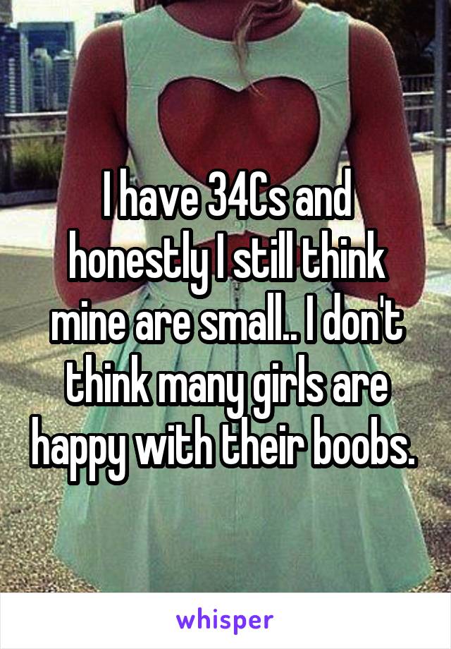 I have 34Cs and honestly I still think mine are small.. I don't think many girls are happy with their boobs. 