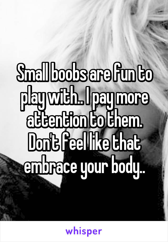 Small boobs are fun to play with.. I pay more attention to them. Don't feel like that embrace your body..