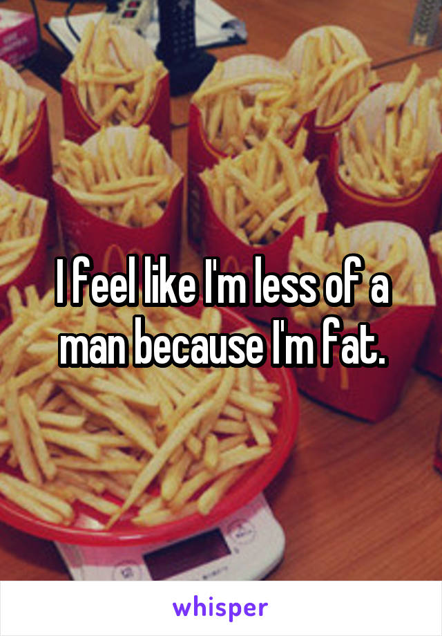 I feel like I'm less of a man because I'm fat.