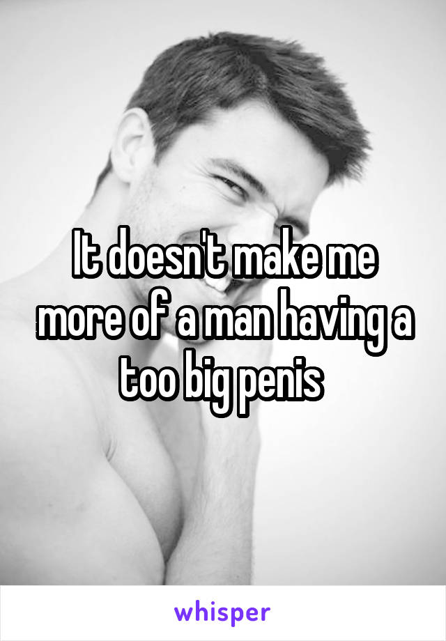 It doesn't make me more of a man having a too big penis 