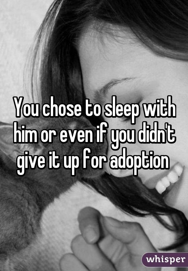 You chose to sleep with him or even if you didn't give it up for adoption 