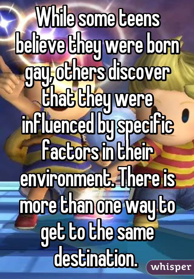 While some teens believe they were born gay, others discover that they were influenced by specific factors in their environment. There is more than one way to get to the same destination. 