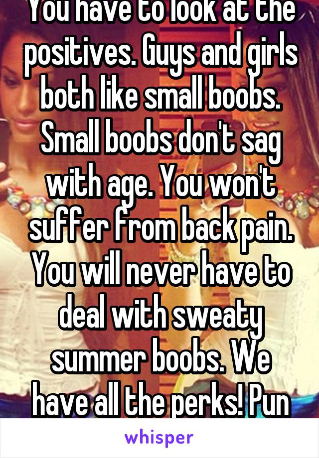 You have to look at the positives. Guys and girls both like small boobs. Small boobs don't sag with age. You won't suffer from back pain. You will never have to deal with sweaty summer boobs. We have all the perks! Pun intended!