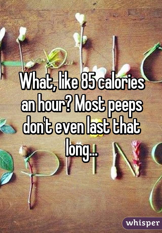 What, like 85 calories an hour? Most peeps don't even last that long...