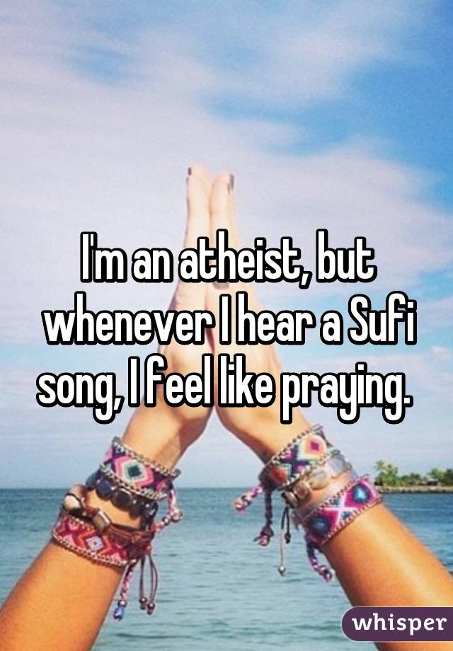 I'm an atheist, but whenever I hear a Sufi song, I feel like praying. 