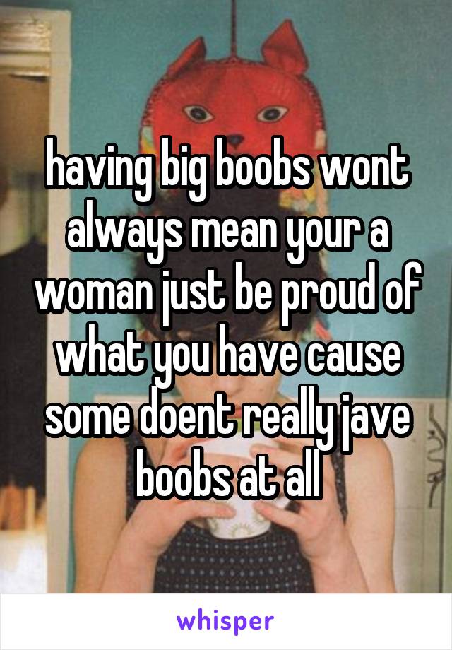 having big boobs wont always mean your a woman just be proud of what you have cause some doent really jave boobs at all