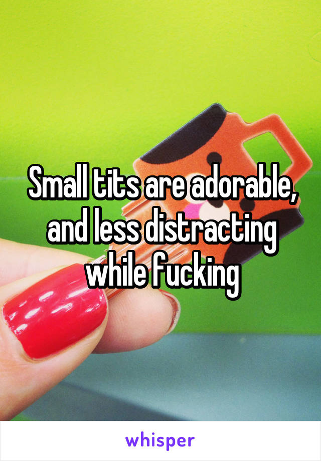 Small tits are adorable, and less distracting while fucking