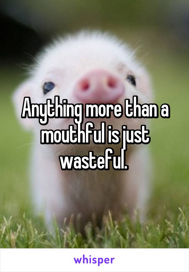 Anything more than a mouthful is just wasteful. 