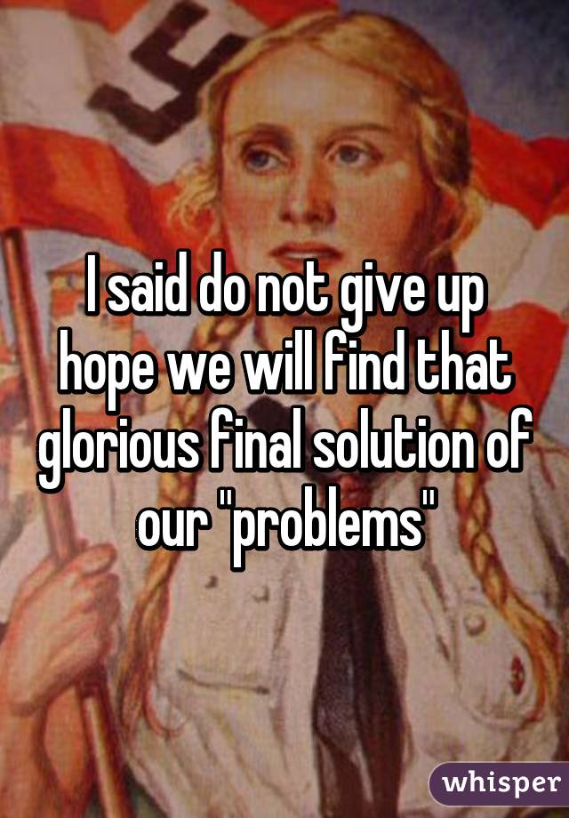 I said do not give up hope we will find that glorious final solution of our "problems"