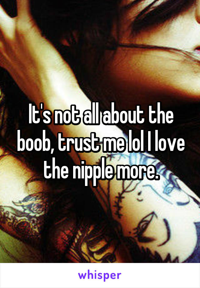 It's not all about the boob, trust me lol I love the nipple more.