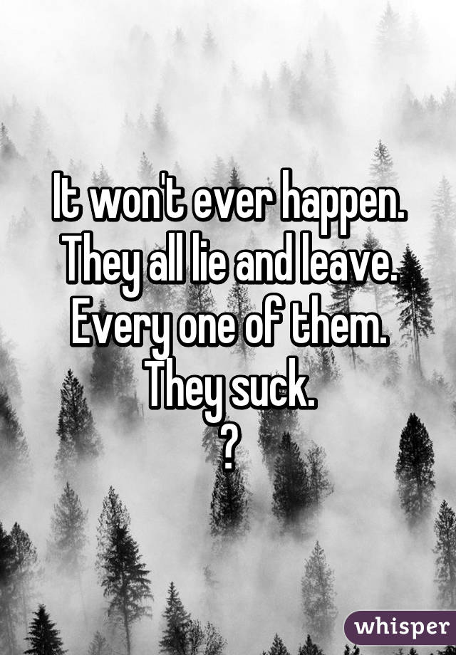 It won't ever happen.
They all lie and leave.
Every one of them.
They suck.
😔