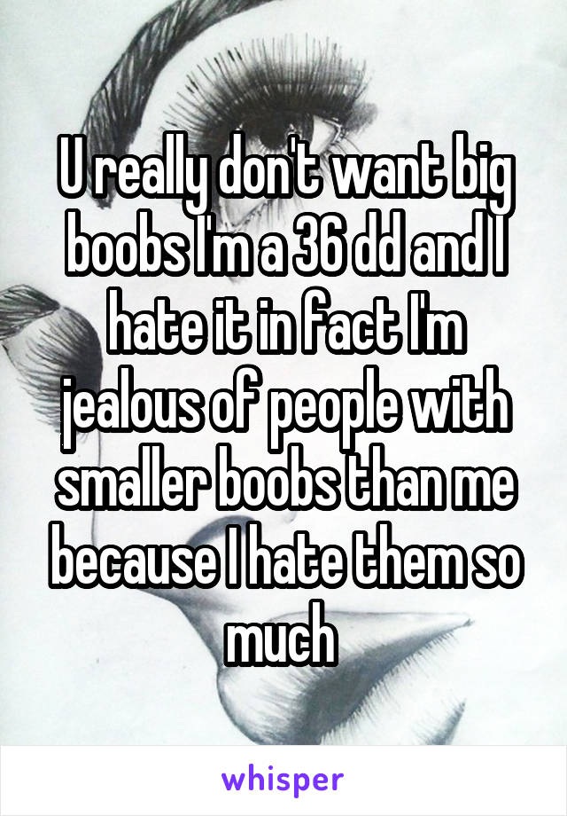 U really don't want big boobs I'm a 36 dd and I hate it in fact I'm jealous of people with smaller boobs than me because I hate them so much 