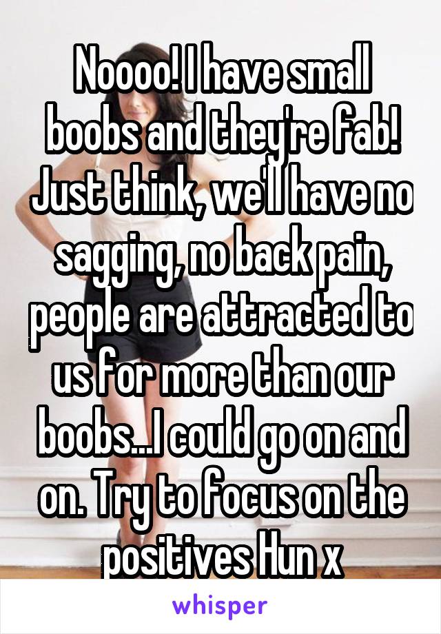 Noooo! I have small boobs and they're fab! Just think, we'll have no sagging, no back pain, people are attracted to us for more than our boobs...I could go on and on. Try to focus on the positives Hun x