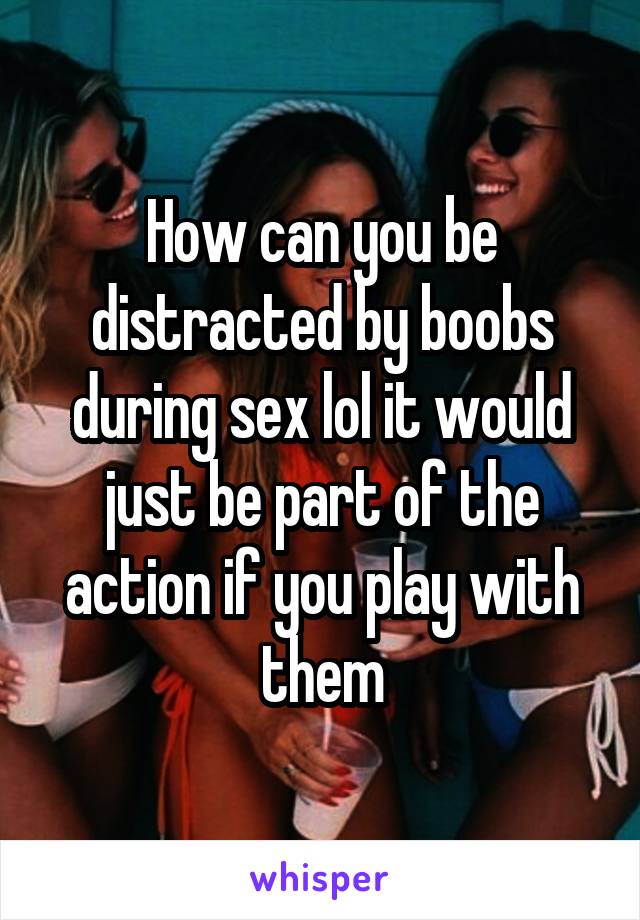 How can you be distracted by boobs during sex lol it would just be part of the action if you play with them