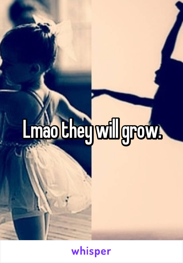 Lmao they will grow.