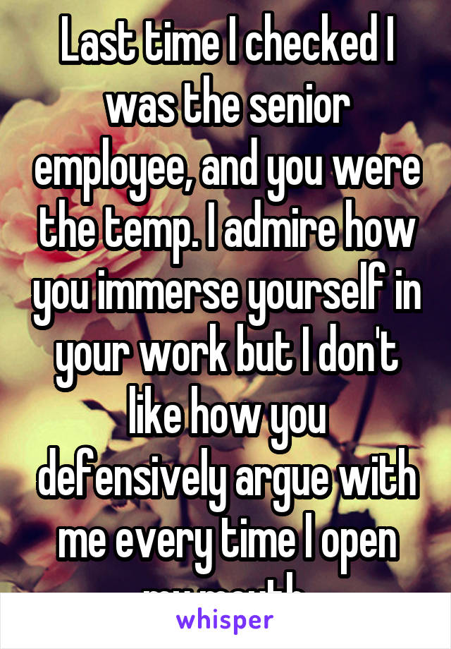 Last time I checked I was the senior employee, and you were the temp. I admire how you immerse yourself in your work but I don't like how you defensively argue with me every time I open my mouth.