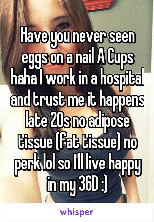 Have you never seen eggs on a nail A Cups haha I work in a hospital and trust me it happens late 20s no adipose tissue (fat tissue) no perk lol so I'll live happy in my 36D :)