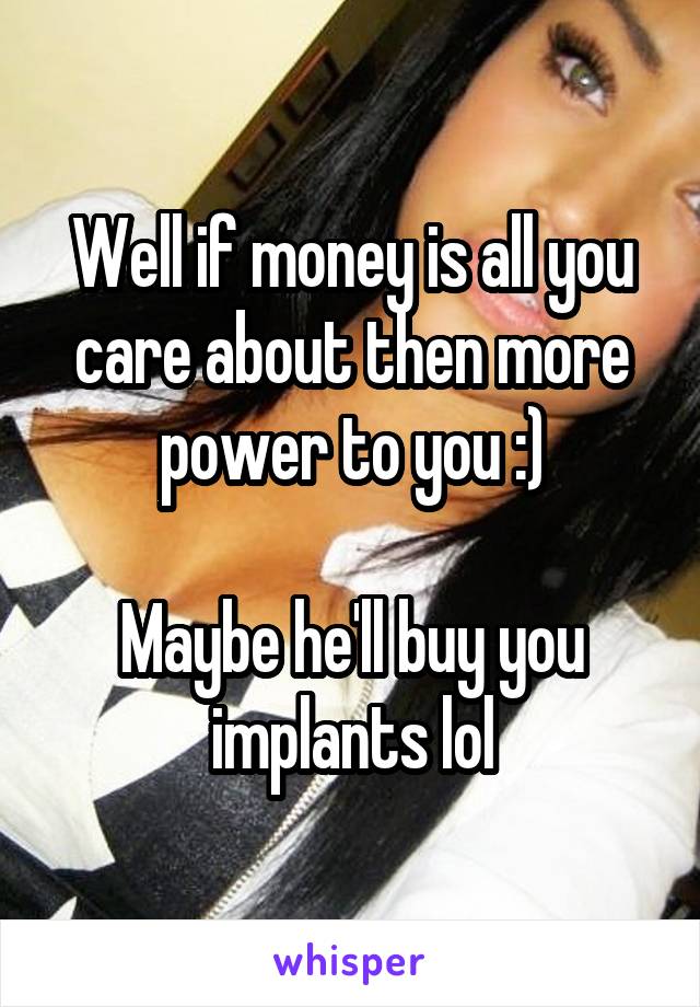 Well if money is all you care about then more power to you :)

Maybe he'll buy you implants lol