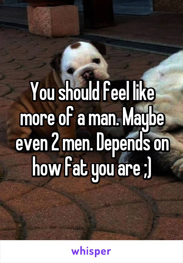 You should feel like more of a man. Maybe even 2 men. Depends on how fat you are ;)