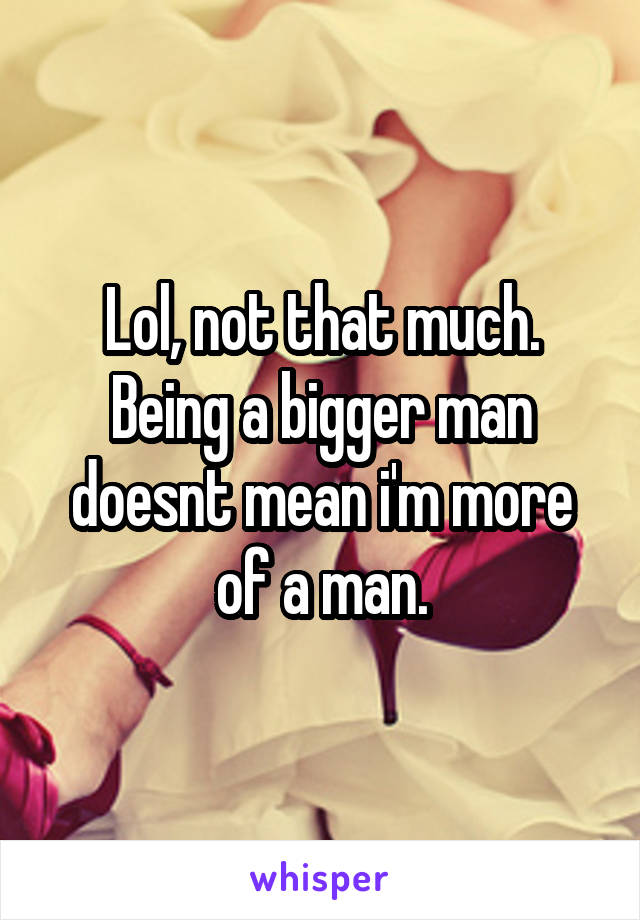 Lol, not that much. Being a bigger man doesnt mean i'm more of a man.