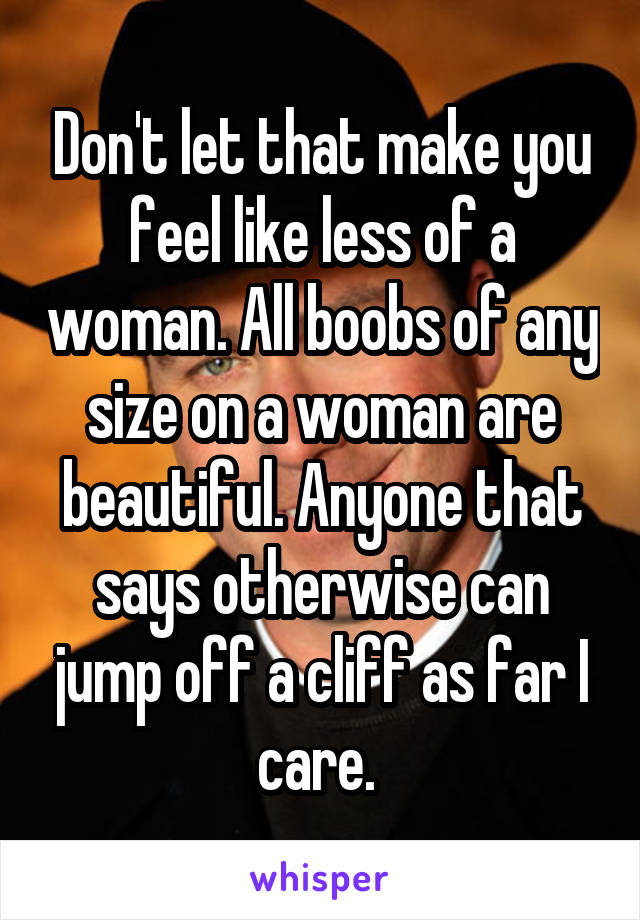 Don't let that make you feel like less of a woman. All boobs of any size on a woman are beautiful. Anyone that says otherwise can jump off a cliff as far I care. 