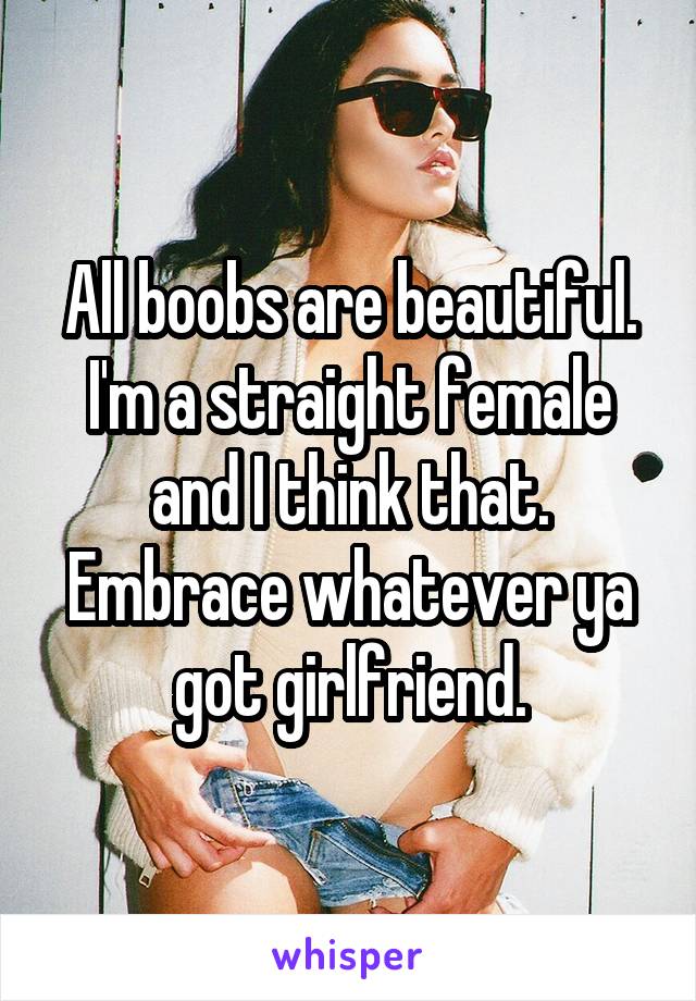 All boobs are beautiful. I'm a straight female and I think that. Embrace whatever ya got girlfriend.