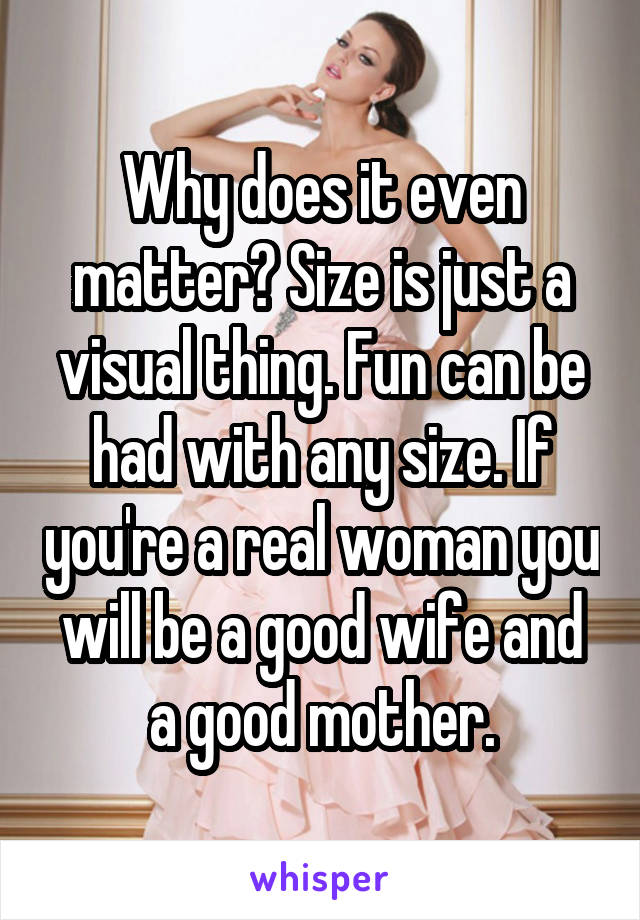 Why does it even matter? Size is just a visual thing. Fun can be had with any size. If you're a real woman you will be a good wife and a good mother.