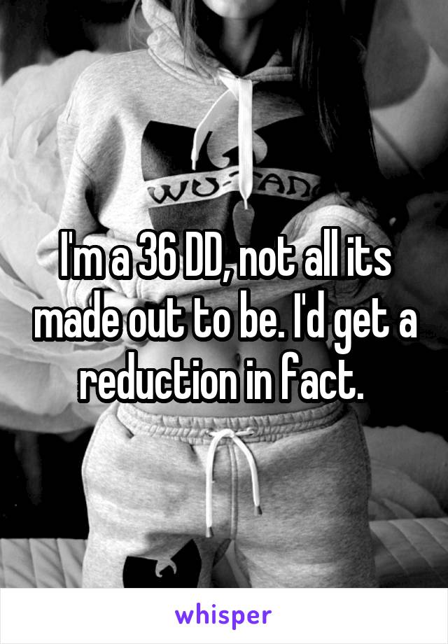 I'm a 36 DD, not all its made out to be. I'd get a reduction in fact. 